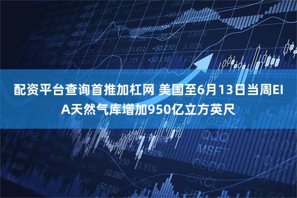配资平台查询首推加杠网 美国至6月13日当周EIA天然气库增加950亿立方英尺