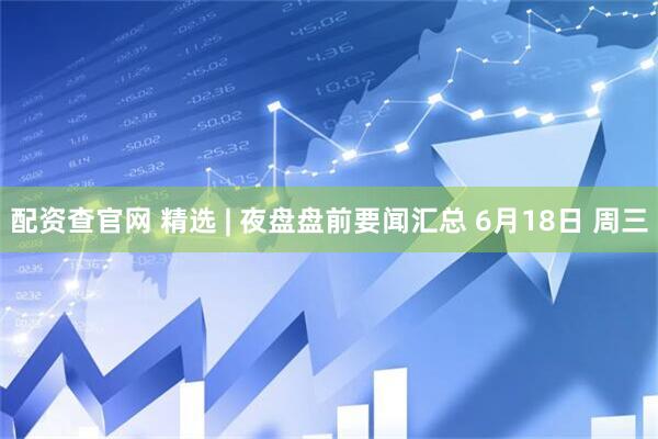 配资查官网 精选 | 夜盘盘前要闻汇总 6月18日 周三