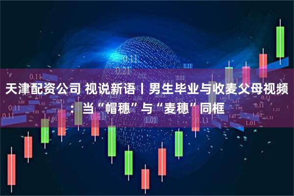 天津配资公司 视说新语丨男生毕业与收麦父母视频：当“帽穗”与“麦穗”同框