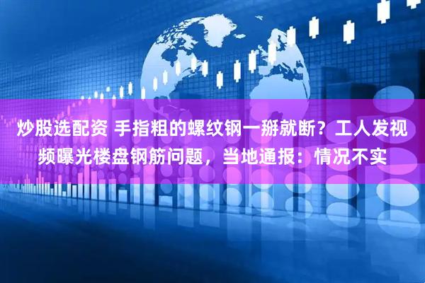 炒股选配资 手指粗的螺纹钢一掰就断？工人发视频曝光楼盘钢筋问题，当地通报：情况不实