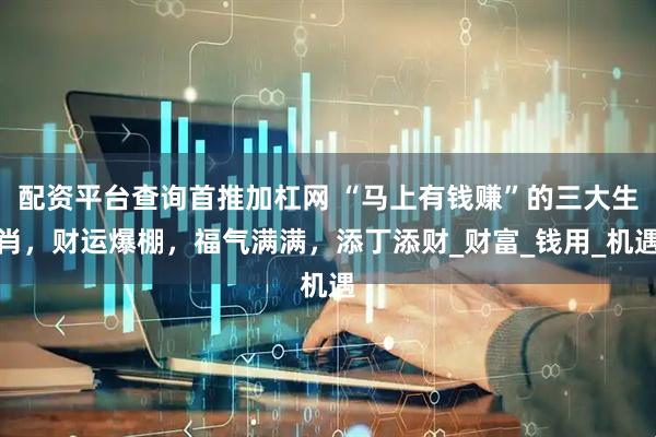 配资平台查询首推加杠网 “马上有钱赚”的三大生肖，财运爆棚，福气满满，添丁添财_财富_钱用_机遇