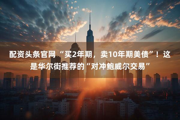 配资头条官网 “买2年期，卖10年期美债”！这是华尔街推荐的“对冲鲍威尔交易”