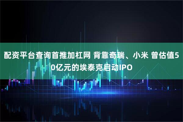 配资平台查询首推加杠网 背靠奇瑞、小米 曾估值50亿元的埃泰克启动IPO