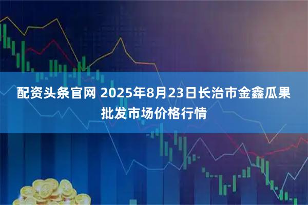 配资头条官网 2025年8月23日长治市金鑫瓜果批发市场价格行情