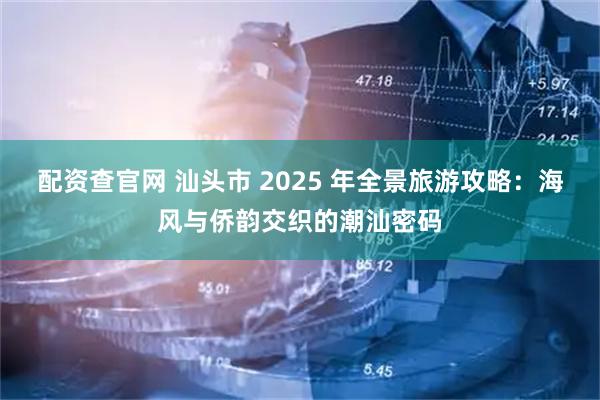 配资查官网 汕头市 2025 年全景旅游攻略：海风与侨韵交织的潮汕密码
