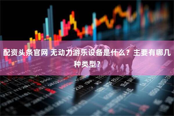 配资头条官网 无动力游乐设备是什么？主要有哪几种类型？