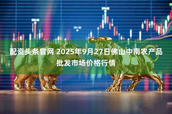 配资头条官网 2025年9月27日佛山中南农产品批发市场价格行情