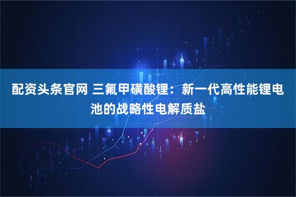 配资头条官网 三氟甲磺酸锂：新一代高性能锂电池的战略性电解质盐