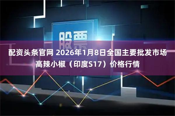 配资头条官网 2026年1月8日全国主要批发市场高辣小椒（印度S17）价格行情